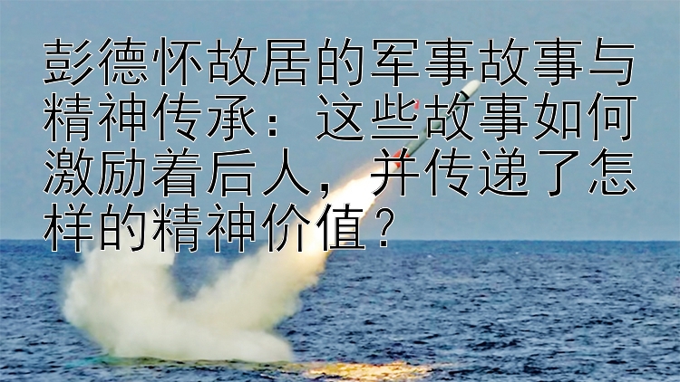 彭德怀故居的军事故事与精神传承：这些故事如何激励着后人，并传递了怎样的精神价值？